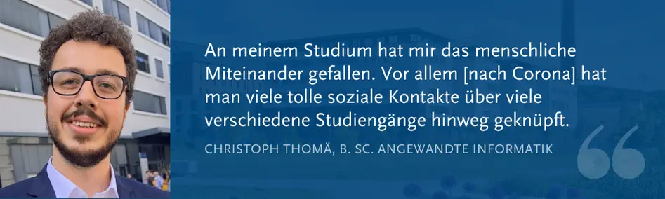 Christoph Thom?, B. Sc. Angewandte Informatik: ?An meinem Studium hat mir das menschliche Miteinander gefallen. Vor allem [nach Corona] hat man viele tolle soziale 188bet_188ƽ̨-Ͷע*e ber viele verschiedene Studieng?nge hinweg geknpft.