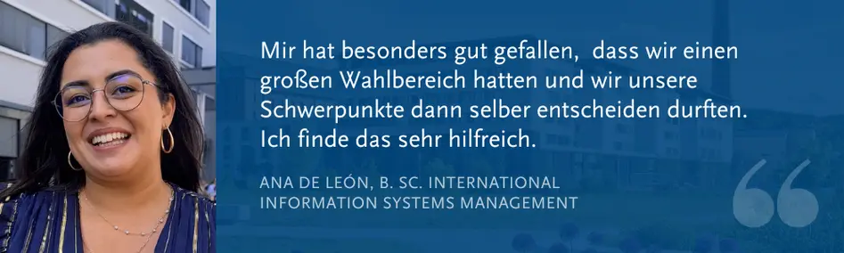 Ana de Len, B. Sc. International Information Systems Management: ?Mir hat besonders gut gefallen,  dass wir einen gro?en Wahlbereich hatten und wir unsere Schwerpunkte dann selber entscheiden durften. Ich finde das sehr hilfreich.